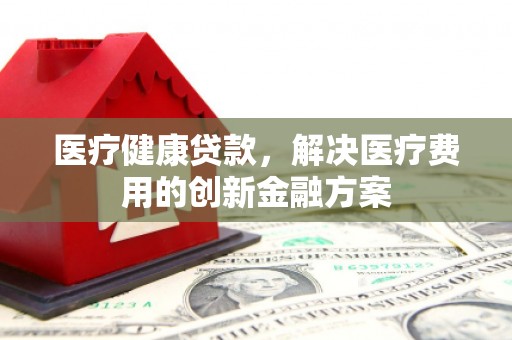 榆树医疗健康贷款，解决医疗费用的创新金融方案