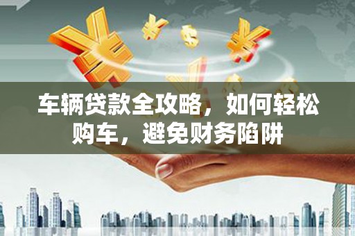 榆树车辆贷款全攻略，如何轻松购车，避免财务陷阱